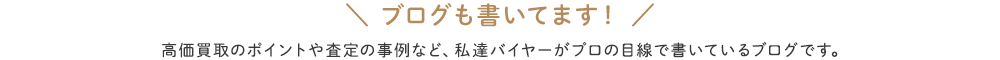 ブログも書いてます！高価買取のポイントや査定の事例など、私達バイヤーがプロの目線で書いているブログです。